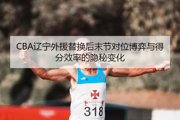 CBA辽宁外援替换后末节对位博弈与得分效率的隐秘变化