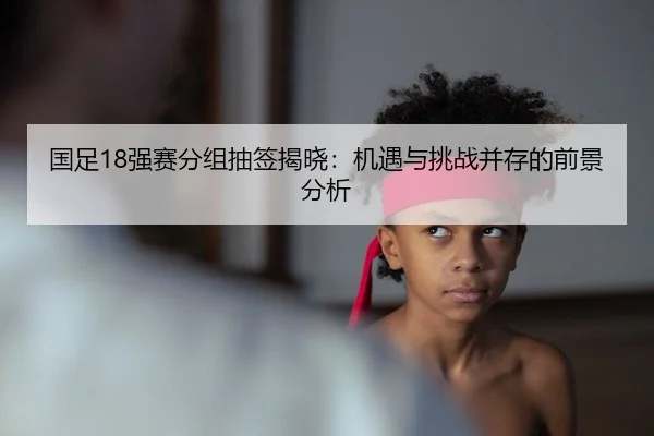 国足18强赛分组抽签揭晓：机遇与挑战并存的前景分析