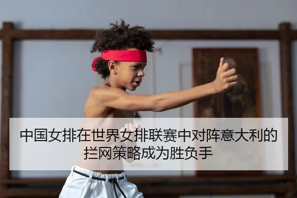 中国女排在世界女排联赛中对阵意大利的拦网策略成为胜负手
